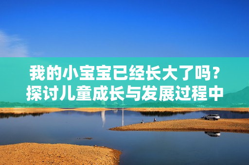 我的小寶寶已經(jīng)長大了嗎？探討兒童成長與發(fā)展過程中的關鍵階段