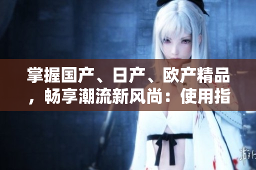 掌握國(guó)產(chǎn)、日產(chǎn)、歐產(chǎn)精品，暢享潮流新風(fēng)尚：使用指南詳解