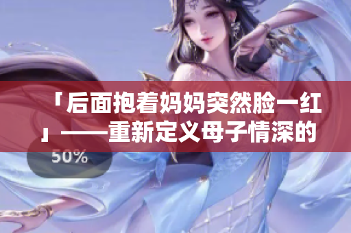 「后面抱著媽媽突然臉一紅」——重新定義母子情深的瞬間