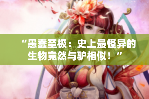 “愚蠢至極：史上最怪異的生物竟然與驢相似！”