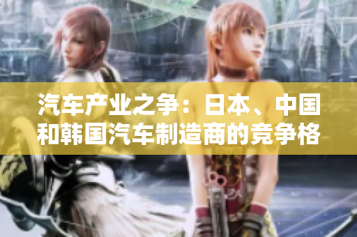 汽車產(chǎn)業(yè)之爭(zhēng)：日本、中國和韓國汽車制造商的競(jìng)爭(zhēng)格局分析