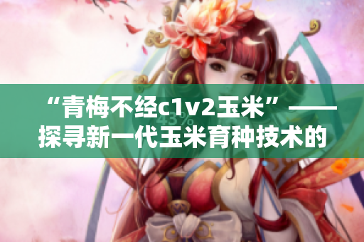 “青梅不經(jīng)c1v2玉米”——探尋新一代玉米育種技術(shù)的突破