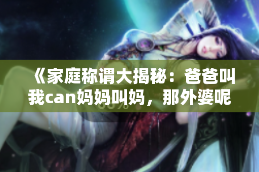 《家庭稱謂大揭秘：爸爸叫我can媽媽叫媽，那外婆呢？》