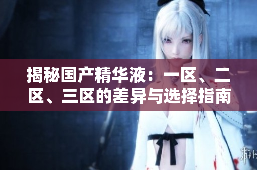 揭秘國產(chǎn)精華液：一區(qū)、二區(qū)、三區(qū)的差異與選擇指南