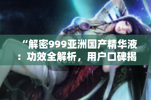 “解密999亞洲國產(chǎn)精華液：功效全解析，用戶口碑揭秘！”