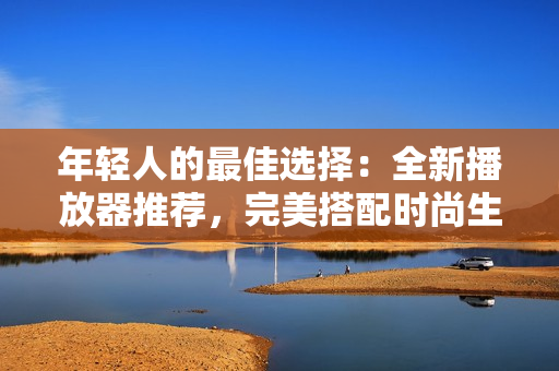 年輕人的最佳選擇：全新播放器推薦，完美搭配時(shí)尚生活