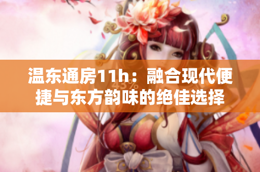 溫東通房11h：融合現(xiàn)代便捷與東方韻味的絕佳選擇
