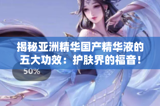 揭秘亞洲精華國產(chǎn)精華液的五大功效：護(hù)膚界的福音！