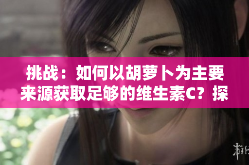 挑戰(zhàn)：如何以胡蘿卜為主要來源獲取足夠的維生素C？探索健康的飲食選擇