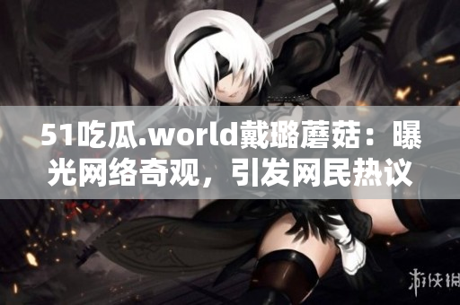51吃瓜.world戴璐蘑菇：曝光網絡奇觀，引發(fā)網民熱議
