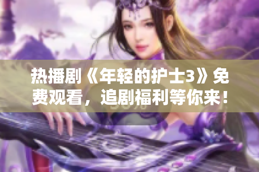 熱播劇《年輕的護士3》免費觀看，追劇福利等你來！