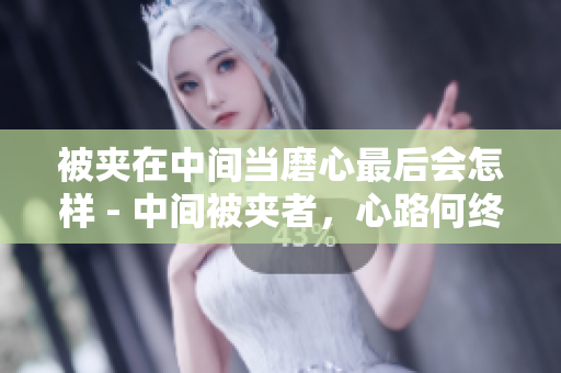 被夾在中間當(dāng)磨心最后會(huì)怎樣 - 中間被夾者，心路何終？