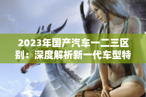 2023年國產汽車一二三區(qū)別：深度解析新一代車型特點與發(fā)展趨勢