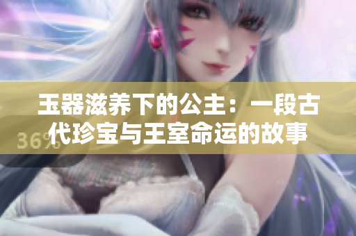 玉器滋養(yǎng)下的公主：一段古代珍寶與王室命運的故事