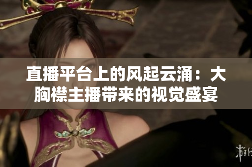 直播平臺上的風(fēng)起云涌：大胸襟主播帶來的視覺盛宴