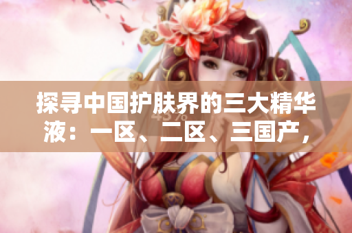 探尋中國護膚界的三大精華液：一區(qū)、二區(qū)、三國產，誰稱霸市場