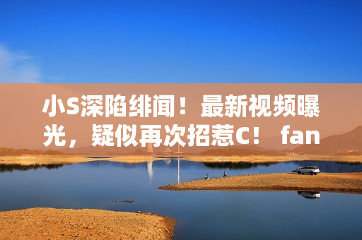 小S深陷緋聞!最新視頻曝光,疑似再次招惹C! fans心急如焚,呼吁揭曉真相 小S深陷緋聞!最新視頻曝光,疑似再次招惹C! fans心急如焚,呼吁揭曉真相