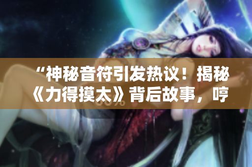 “神秘音符引發(fā)熱議!揭秘《力得摸太》背后故事,哼哼引人深思!” “神秘音符引發(fā)熱議!揭秘《力得摸太》背后故事,哼哼引人深思!”
