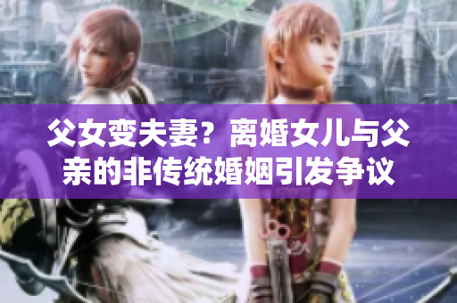 父女變夫妻？離婚女兒與父親的非傳統(tǒng)婚姻引發(fā)爭議