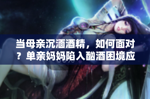 當母親沉湎酒精，如何面對？單親媽媽陷入酗酒困境應該如何處理？