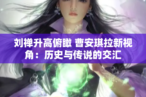 劉禪升高俯瞰 曹安琪拉新視角：歷史與傳說的交匯