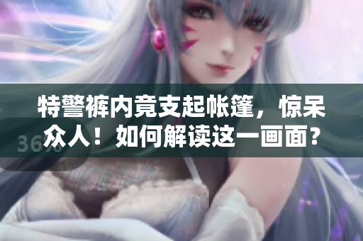 特警褲內(nèi)竟支起帳篷，驚呆眾人！如何解讀這一畫面？