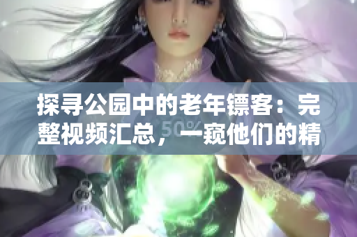 探尋公園中的老年鏢客：完整視頻匯總，一窺他們的精彩世界