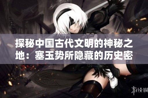 探秘中國古代文明的神秘之地：塞玉勢所隱藏的歷史密碼