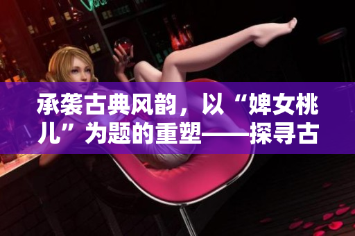 承襲古典風(fēng)韻，以“婢女桃兒”為題的重塑——探尋古代仕女生活的多彩細(xì)節(jié)