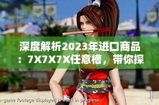 深度解析2023年進(jìn)口商品：7X7X7X任意槽，帶你探索新趨勢