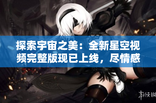 探索宇宙之美：全新星空視頻完整版現(xiàn)已上線，盡情感受宇宙的壯觀奇觀！