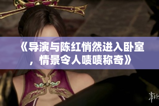 《導演與陳紅悄然進入臥室，情景令人嘖嘖稱奇》