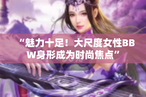“魅力十足！大尺度女性BBW身形成為時尚焦點(diǎn)”