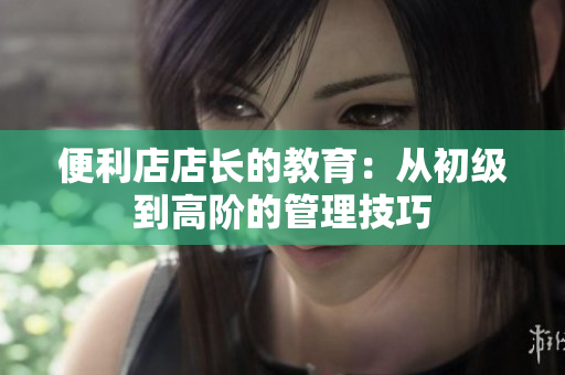 便利店店長的教育：從初級到高階的管理技巧