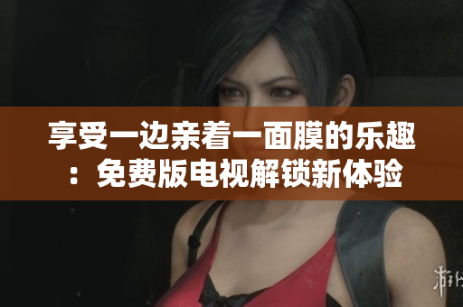 享受一邊親著一面膜的樂趣：免費(fèi)版電視解鎖新體驗(yàn)