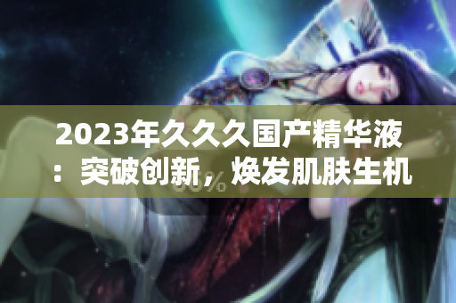 2023年久久久國產(chǎn)精華液：突破創(chuàng)新，煥發(fā)肌膚生機！