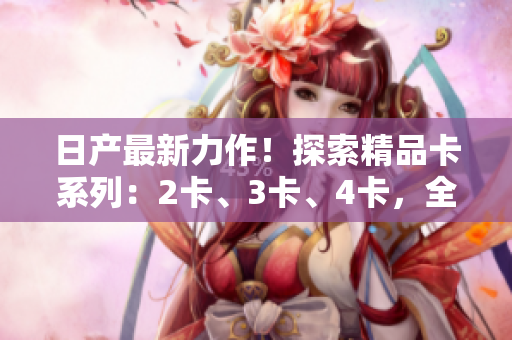 日產(chǎn)最新力作！探索精品卡系列：2卡、3卡、4卡，全新品質(zhì)免費(fèi)體驗(yàn)