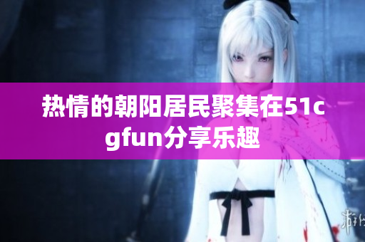 熱情的朝陽居民聚集在51cgfun分享樂趣