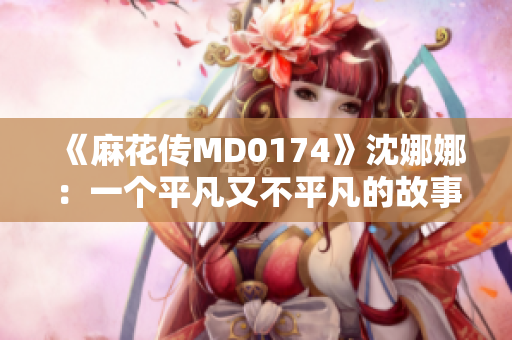 《麻花傳MD0174》沈娜娜：一個平凡又不平凡的故事