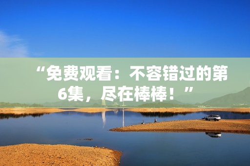 “免費(fèi)觀看:不容錯過的第6集,盡在棒棒!” “免費(fèi)觀看:不容錯過的第6集,盡在棒棒!”