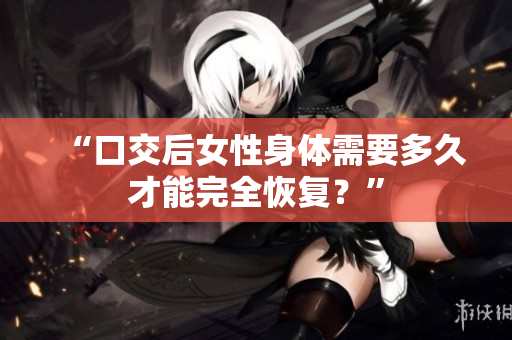 “口交后女性身體需要多久才能完全恢復？”
