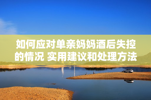 如何應(yīng)對(duì)單親媽媽酒后失控的情況 實(shí)用建議和處理方法
