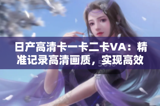 日產(chǎn)高清卡一卡二卡VA：精準(zhǔn)記錄高清畫質(zhì)，實(shí)現(xiàn)高效視頻傳輸