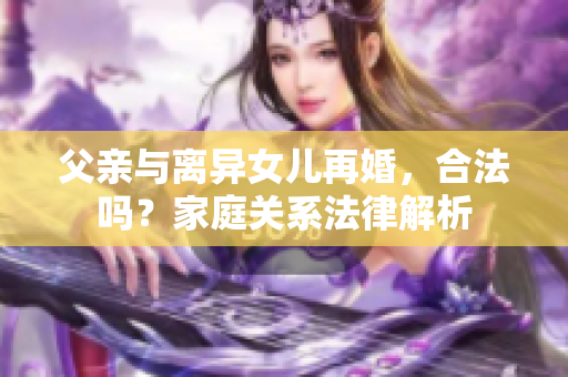 父親與離異女兒再婚，合法嗎？家庭關(guān)系法律解析