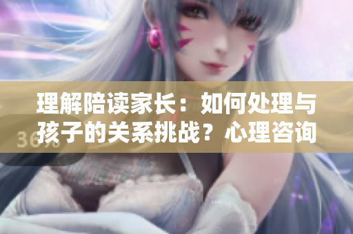 理解陪讀家長：如何處理與孩子的關系挑戰(zhàn)？心理咨詢師分享建議