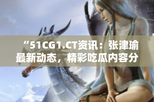 “51CG1.CT資訊：張津瑜最新動(dòng)態(tài)，精彩吃瓜內(nèi)容分享”