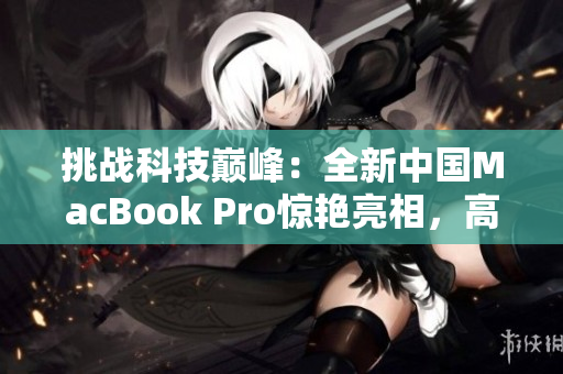 挑戰(zhàn)科技巔峰：全新中國MacBook Pro驚艷亮相，高清體驗重新定義