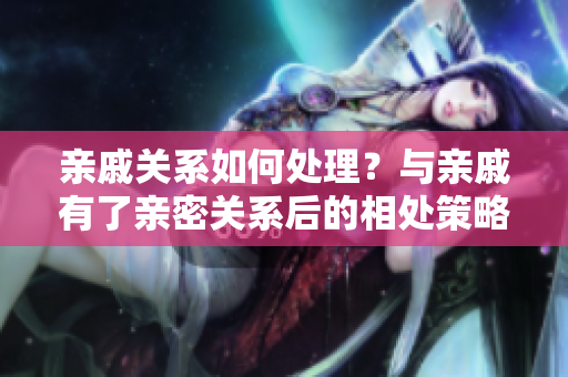 親戚關(guān)系如何處理？與親戚有了親密關(guān)系后的相處策略