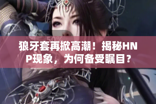 狼牙套再掀高潮！揭秘HNP現(xiàn)象，為何備受矚目？