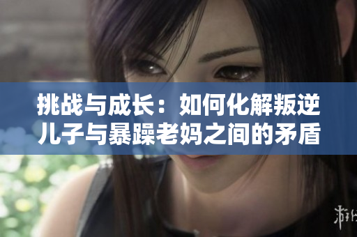 挑戰(zhàn)與成長：如何化解叛逆兒子與暴躁老媽之間的矛盾？